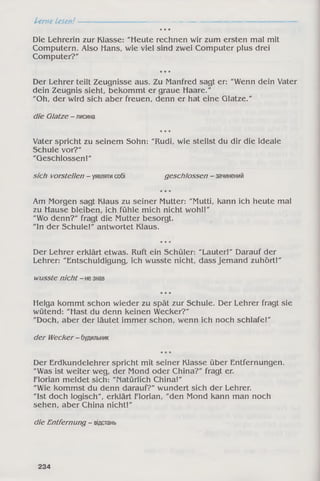 Lerne Lesen!---------------------------------------------------------------------------------------------------------------------------------—
* * *
Die Lehrerin zur Klasse: "Heute rechnen wir zum ersten mal mit
Computern. Also Hans, wie viel sind zwei Computer plus drei
Computer?"
* * *
Der Lehrer teilt Zeugnisse aus. Zu Manfred sagt er: "Wenn dein Vater
dein Zeugnis sieht, bekommt er graue Haare."
"Oh, der wird sich aber freuen, denn er hat eine Glatze."
die Glatze - лисина
* * *
Vater spricht zu seinem Sohn: "Rudi, wie stellst du dir die ideale
Schule vor?"
"Geschlossen!"
sich vorstellen - уявляти coöi geschlossen - зачинений
* * *
Am Morgen sagt Klaus zu seiner Mutter: "Mutti, kann ich heute mal
zu Hause bleiben, ich fühle mich nicht wohl!"
"Wo denn?" fragt die Mutter besorgt.
"ln der Schule!" antwortet Klaus.
* * *
Der Lehrer erklärt etwas. Ruft ein Schüler: "Lauter!" Darauf der
Lehrer: "Entschuldigung, ich wusste nicht, dass jemand zuhört!"
wusste nicht - не знав
* * *
Helga kommt schon wieder zu spät zur Schule. Der Lehrer fragt sie
wütend: "Hast du denn keinen Wecker?"
"Doch, aber der läutet immer schon, wenn ich noch schlafe!"
der Wecker - будильник
* * *
Der Erdkundelehrer spricht mit seiner Klasse über Entfernungen.
"Was ist weiter weg, der Mond oder China?" fragt er.
Florian meldet sich: "Natürlich China!"
"Wie kommst du denn darauf?" wundert sich der Lehrer.
"Ist doch logisch", erklärt Florian, "den Mond kann man noch
sehen, aber China nicht!"
die Entfernung - вщстань
234
 