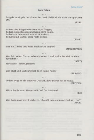 Lerne Lesen!
Zum Raten
Es geht und geht in einem fort und bleibt doch stets am gleichen
Ort.
(RHU)
Es hat zwei Flügel und kann nicht fliegen;
Es hat einen Rücken und kann nicht liegen;
Es hat ein Bein und kann nicht stehen;
Es kann gut laufen, aber nicht gehen.
(ASriE)
Was hat Zähne und kann doch nicht beißen?
(MEBIREFARK)
Was hört ohne Ohren, schwatzt ohne Mund und antwortet in allen
Sprachen?
(НОСЕ)
schwatzen - базікати, розмовляти
Was läuft und läuft und hat doch keine Füße?
(RASWSE)
Jedem zeigt er ein anderes Gesicht, aber selber hat er keins.
(GEFIELS)
Wie schreibt man Wasser mit drei Buchstaben?
(IES)
Was kann man leicht verlieren, obwohl man es immer bei sich hat?
(KFOP)
235
 