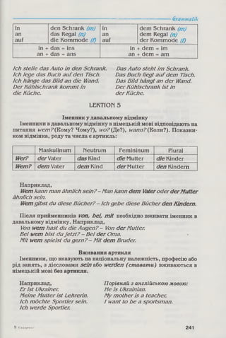 Grammatik
in den Schrank (m ) in dem Schrank (m )
an das Regal (n) an dem Regal (n)
auf die Kommode (f) auf der Kommode (f)
in + das = ins in + dem = im
an + das = ans an + dem = am
Ich stelle das Auto in den Schrank.
Ich lege das Buch auf den Tisch.
Ich hänge das Bild an die Wand.
Der Kühlschrank kom m t in
die Küche.
LEKTION 5
Іменник у давальному відмінку
Іменники в давальному відмінку в німецькій мові відповідають на
питання wem?(Кому? Чому?), wo?(Де?), wann?(Коли?). Показни­
ком відмінка, роду та числа є артикль:
Maskulinum Neutrum Femininum Plural
Wer? derVater dasKind die Mutter die Kinder
Wem? dem Vater dem Kind derMutter den Kindern
Наприклад,
Wemkann man ähnlich sein? - Man kann dem Vateroder derMutter
ähnlich sein.
Wemgibst du diese Bücher? - Ich gebe diese Bücher den Kindern.
Після прийменників von, bei, mit необхідно вживати іменник в
давальному відмінку. Наприклад,
Von wem hast du die Augen? - Von derMutter.
Bei wem bist duje tzt? - Bei der Oma.
Mit wem spielst du gern? - M it dem Bruder.
Вживання артикля
Іменники, що вказують на національну належність, професію або
рід занять, з дієсловами sein або werden ( ставати) вживаються в
німецькій мові без артикля.
Наприклад,
Er ist Ukrainer.
Meine M utter ist Lehrerin.
Ich m öchte Sportler sein.
Ich werde Sportler.
Порівняй з англійською мовою:
Me is Ukrainian.
My m other is a teacher.
I want to be a sportsman.
Das Auto steht im Schrank.
Das Buch liegt aufdem Tisch.
Das Bild hängt an der Wand.
Der Kühlschrank ist in
der Küche.
9 ('иді»|и»нко 241
 