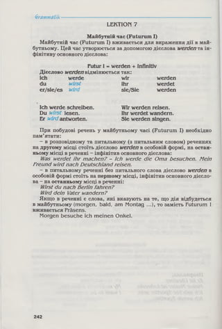 Grammatik
LEKTION 7
Майбутній час (Futurum І)
Майбутній час (Futurum І) вживається для вираження дії в май­
бутньому. Цей час утворюється за допомогою дієслова werdenта ін­
фінітиву основного дієслова:
Futur І = werden + Infinitiv
Дієслово werden відмінюється так:
ich werde wir werden
du wirst ihr werdet
er/sie/es wird sie/Sie werden
Ich werde schreiben. Wir werden reisen.
Du wirst lesen. Ihr werdet wandern.
Er wirdantworten. Sie werden singen.
При побудові речень у майбутньому часі (Futurum І) необхідно
пам’ятати:
- в розповідному та питальному (з питальним словом) реченнях
на другому місці стоїть дієслово werden в особовій формі, на остан­
ньому місці в реченні - інфінітив основного дієслова:
Was werdet ihr machen? - Ich werde die Oma besuchen. Mein
Freund wird nach Deutschland reisen.
- в питальному реченні без питального слова дієслово werden в
особовій формі стоїть на першому місці, інфінітив основного дієсло­
ва - на останньому місці в реченні:
Wirst du nach Berlin fahren?
Wird dein Vater wandern?
Якщо в реченні є слова, які вказують на те, що дія відбудеться
в майбутньому (morgen, bald, am Montag ...), то замість Futurum І
вживається Präsens.
Morgen besuche ich meinen Onkel.
242
 