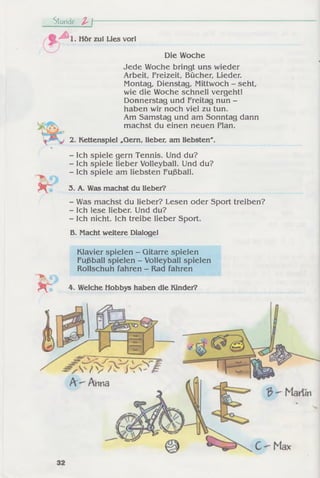 Stunde l  ---------------
S' ^ l . Hör zul Lies vorl
Die Woche
Jede Woche bringt uns wieder
Arbeit, Freizeit, Bücher, Lieder.
Montag, Dienstag, Mittwoch - seht,
wie die Woche schnell vergeht!
Donnerstag und Freitag nun -
haben wir noch viel zu tun.
Am Samstag und am Sonntag dann
machst du einen neuen Plan.
2. Kettenspiel „Gern, lieber, am liebsten'.
- Ich spiele gern Tennis. Und du?
- Ich spiele lieber Volleyball. Und du?
- Ich spiele am liebsten Fußball.
- Was machst du lieber? Lesen oder Sport treiben?
- Ich lese lieber. Und du?
- Ich nicht. Ich treibe lieber Sport.
B. Macht weitere Dialogel
Klavier spielen - Gitarre spielen
Fußball spielen - Volleyball spielen
Rollschuh fahren - Rad fahren
3. A. Was machst du lieber?
4. Welche Hobbys haben die Kinder?
 