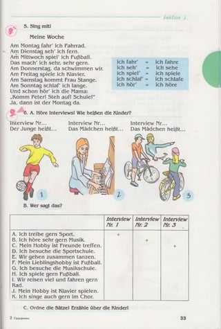 Ltkffoti I
5. Sing mitl
Meine Woche
Am Montag fahr' ich Fahrrad.
Am Dienstag seh' ich fern.
Am Mittwoch spiel' ich Fußball.
Das mach' ich sehr, sehr gern.
Am Donnerstag, da schwimmen wir.
Am Freitag spiele ich Klavier.
Am Samstag kommt Frau Stange.
Am Sonntag schlaf' ich lange.
Und schon hör' ich die Mama:
„Komm Peter! Steh auf! Schule!"
Ja, dann ist der Montag da.
ich fahr'
ich seh'
ich spiel' =
ich schlaf' =
ich hör'
ich fahre
ich sehe
ich spiele
ich schlafe
ich höre
6. A. Höre Interviews! Wie heißen die Kinder?
2iterview Mr...
Der Junge heißt
Interview Nr...
Das Mädchen heißt...
Interview Mr...
Das Mädchen heißt.
=  V
B. Wer sagt das?
Interview
Hr. 1
Interview
Hr. 2
Interview
Nr. 3
A. Ich treibe gern Sport.
B. Ich höre sehr gern Musik.
C. Mein Hobby ist Freunde treffen.
D. Ich besuche die Sportschule.
E. Wir gehen zusammen tanzen.
F. Mein Lieblingshobby ist Fußball.
Q. Ich besuche die Musikschule.
H. Ich spiele gern Fußball.
I. Wir reisen viel und fahren gern
Rad.
J. Mein Hobby ist Klavier spielen.
K. Ich singe auch gern im Chor.
+
+
+
C. Ordne die Sätze! Erzähle über die Kinderl
2 CHflOpeHKO 33
 