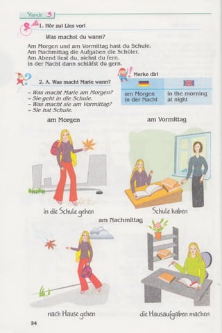 Stunde t> f~
f i
1. Hör zu! Lies vorl
Was machst du wann?
Am Morgen und am Vormittag hast du Schule.
Am nachmittag die Aufgaben die Schüler.
Am Abend liest du, siehst du fern.
In der Macht dann schläfst du gern.
2. A. Was macht Marie wann?
Was m acht Marie am Morgen?
Sie g eh t in die Schule.
Was m acht sie am Vormittag?
Sie hat Schule.
Merke dir!
am Morgen
in der Macht
in the morning
at night
am Morgen am Vormittag
in die Schule cjehen Schule haben
am nachmittag
nach Hause cjehen die Hausaufgaben machen
 