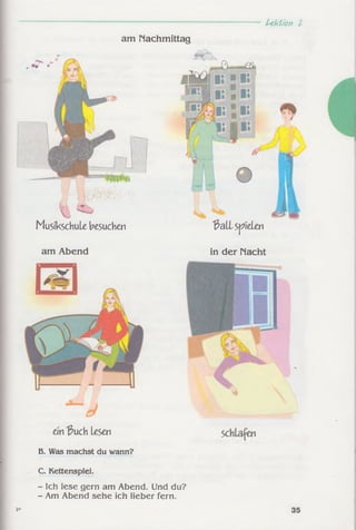 Uktion t
am Nachmittag
Musikschule besuchen
4ÜE5 ■ l ii:
8
^all speien
am Abend
ein'ßuch Lesen
B. Was machst du wann?
C. Kettenspiel.
- Ich lese gern am Abend. Und du?
- Am Abend sehe ich lieber fern.
in der Macht
35
 