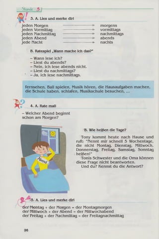 Stunde 3 h
3. A. Lies und merke dirl
jeden Morgen
jeden Vormittag
jeden nachmittag
jeden Abend
jede Macht
morgens
vormittags
nachmittags
abends
nachts
B. Ratespiel »Wann mache ich das?'
- Wann lese ich?
- Liest du abends?
- Mein, ich lese abends nicht.
- Liest du nachmittags?
- Ja, ich lese nachmittags.
fernsehen, Ball spielen, Musik hören, die Hausaufgaben machen,
die Schule haben, schlafen, Musikschule besuchen, ...
4. A. Rate mall
- Welcher Abend beginnt
schon am Morgen?
B. Wie heißen die Tage?
Tony kommt heute nach Hause und
ruft: "Nennt mir schnell 5 Wochentage,
die nicht Montag, Dienstag, Mittwoch,
Donnerstag, Freitag, Samstag, Sonntag
heißen!"
Tonis Schwester und die Oma können
diese Frage nicht beantworten.
Und du? Kennst du die Antwort?
. A. Lies und merke dirl
< 5 er Montag + der Morgen = der Montagmorgen
der Mittwoch + der Abend = der Mittwochabend
der Freitag + der nachmittag = der Freitagnachmittag
36
 