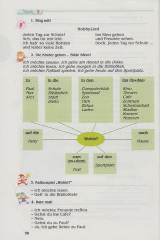 Stunde fr t
1. Sing mit!
Jeden Tag zur Schule!
Ach, das tut mir leid.
Ich hab' so viele Hobbys
und leider keine Zeit:
Hobby-Lied
Ins Kino gehen
und Freunde sehen.
Doch, jeden Tag zur Schule
2. Die Kinder gehen... Bilde Sätzel
Ich m öchte tanzen. Ich gehe am Abend in die Disko,
ich m öchte lesen. Ich gehe morgen in die Bibliothek.
Ich m öchte Fußball spielen. Ich gehe heute aufden Sportplatz.
zu
Paul
Max
Alex
in die
Schule
Bibliothek
Stadt
Disko
in den
Computerklub
Sportsaal
Zoo
Park
Zirkus
Laden
ins (in+das)
Kino
Theater
Cafe
Zentrum
Schwimmbad
Stadion
Konzert
Museum
zum
(zu+dem)
Fest
auf den
Sportplatz
3. Kettenspiel „Wohin?"
- Ich möchte lesen.
- Geh' in die Bibliothek!
4. Rate mal!
- Ich möchte Freunde treffen.
- Gehst du ins Cafe?
- Nein.
- Gehst du zu Paul?
- Ja, ich gehe lieber zu Paul.
38
 