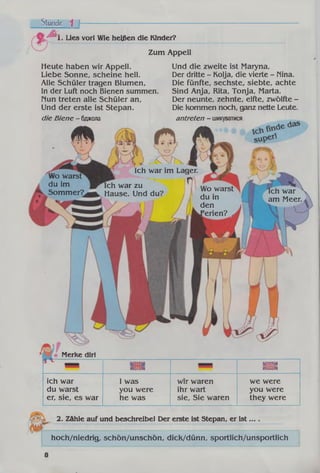 Stunde ^ f
А . Lies vorl Wie heißen die Kinder?
Zum Appell
^ 7 к щ
Ich war im Lager.
Ich war zu
Hause. Und du?
Wo warst
du in
den
»Ferien? A
Ich war
am Meer.
ich war
du warst
er, sie, es war
I was
you were
he was
wir waren
ihr wart
sie, Sie waren
we were
you were
they were
Heute haben wir Appell.
Liebe Sonne, scheine hell.
Alle Schüler tragen Blumen,
In der Luft noch Bienen summen,
nun treten alle Schüler an,
Und der erste ist Stepan.
die Biene - бджола
Und die zweite ist Maryna,
Der dritte - Kolja, die vierte - Nina.
Die fünfte, sechste, siebte, achte
Sind Anja, Rita, Tonja, Marta.
Der neunte, zehnte, elfte, zwölfte -
Die Kommen noch, ganz nette Leute.
antreten - шикуватися
Wo warst
du im
Sommer?
ІЄЯІИ*
іиіа
Merke dir!
lezisa
2. Zähle auf und beschreibe! Der erste ist Stepan, er ist... .
hoch/niedrig, schön/unschön, dick/dünn, sportlich/unsportlich
8
 