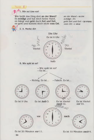Stunde 1
w
1. Hör zul Lies vorl
ie heißt das Ding dort an der Wand?
Es schlägt und hat doch keine Hand,
es hängt und geht doch fort und fort,
es geht und kommt doch nicht vom Ort.
an der Wand- настіні
schlägt - б’є
geht fort und fort - ідевперед
vom Ort - з місця
2. A. Merke dirl
c
Die Uhr
Es ist 6 Uhr
Viertel
B. Wie spät ist es?
halb
- Wie spät ist es?
- Es ist...
- Richtig. Es ist... - Falsch. Es ist.
Es ist 9 Uhr. Es ist halb 3. Es ist Viertel
nach 12.
vor
Es ist Viertel
vor 10.
Es ist 20 Minuten vor 11.
50
Es ist 10 Minuten nach 4.
 