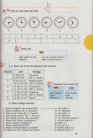 Sektion 3
3. Hör zu und ordne die Zeit!
1 2 3 4 5 6
b
Merke dir!
■
- Wie spät ist es? - Es ist Viertel nach 6.
- Wann? - Um Viertel nach 6.
4. A. Wann hat Taras die Stunden? Die Pausen?
Stunde Z eit Montag
1 8.30-9.15
9.15-9.25
Deutsch
die 1. Pause
2 9.25-10.10
10.10-10.30
Mathematik
die 2. Pause
3 10.30-11.15
11.15-11.35
Ukrainisch
die 3. Pause
4 11.35-12.20
12.20-12.30
Englisch
die 4. Pause
5 12.30-13.15 Sport
Vergleich und merke dir!
5 Map K M
«KOI
Wie lange? How long?
halb half
Minute, f minute
B. Finde richtige Antwort!
1. Wann beginnt der Unterricht?
2. Wann beginnt die 2. Stunde?
3. Wann hat Taras die 1. Pause?
4. Wie lange dauert die 1. Pause?
5. Wie lange dauert eine Stunde?
6. Wann hat Taras Ukrainisch?
7. Wann beginnt Englisch?
8. Wann beginnt Sport?
9. Wann ist Ukrainisch zu Ende?
10. Wann ist die Schule zu Ende?
-► a) um halb 9
b) 10 Minuten
c) um halb 11
d) 45 Minuten
e) 25 Minuten nach 9
f) Viertel nach 9
g) halb 13
h) 25 vor 12
i) Viertel nach 13
j) Viertel nach 11
51
 