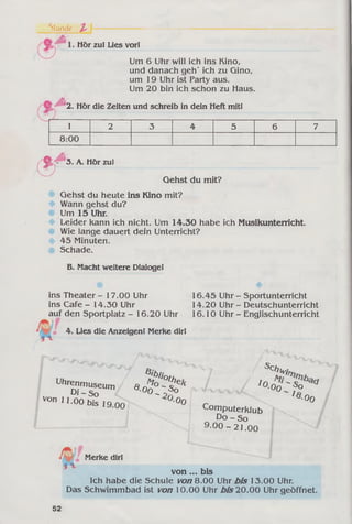 Siunde Z '
Hör zu! Lies vorl
Um 6 Uhr will ich ins Kino,
und danach geh' ich zu Qino,
um 19 Uhr ist Party aus.
Um 20 bin ich schon zu Haus.
2. Hör die Zeiten und schreib in dein Heft mit!
1 2 3 4 5 6 7
8:00
<*/
3. A. Hör zul
Gehst du mit?
Gehst du heute ins Kino mit?
Wann gehst du?
Um 15 Uhr.
Leider kann ich nicht. Um 14.30 habe ich Musikunterricht.
Wie lange dauert dein Unterricht?
45 Minuten.
Schade.
B. Macht weitere Dialoge!
ins Theater - 17.00 Uhr
ins Cafe - 14.30 Uhr
auf den Sportplatz - 16.20 Uhr
4. Lies die Anzeigen! Merke dir!
16.45 Uhr - Sportunterricht
14.20 Uhr - Deutschunterricht
16.10 Uhr - Englischunterricht
■
Jo
B .b
Uhrrr™ « Ä eVon 11.00 bis 19 no °0 r
900 c °mputerklub
D o -S o
9.0 0 -2 1 .0 0
7
Schlvi
Oo " so
- 's . 00
/
Merke dir!
von ... bis
Ich habe die Schule vonQ.OO Uhr bis 13.00 Uhr.
Das Schwimmbad ist von 10.00 Uhr bis 20.00 Uhr geöffnet.
52
 