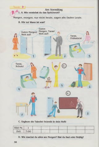 Am Vormittag
I.A . Wie verstehst du das Sprichwort?
Morgen, morgen, nur nicht heute, sagen alle faulen Leute.
B. Hör zul Wann ist was?
Stunde fr l-----
C. Ergänze die Tabelle! Schreib in dein Heft!
Bild Mr. 1
Zeit 7:00 •
D. Wie machst du «dies am Morgen? Bist du faul oder fleißig?
56
 