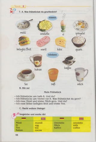 7. A. Was frühstückst du gewöhnlich?
essen
Stunde fr I --------
belegtes 3 rö l
ei Spiegelei
käse ojuairk
trinken
Mein Frühstück
Ich frühstücke um halb 8. Und du?
Ich frühstücke um Viertel vor 8. Was frühstückst du gern?
Ich esse Müsli und trinke Milch gern. Und du?
Ich esse lieber belegtes Brot und trinke Tee.
C. Macht weitere Dialoge!
é Vergleiche und merke dirl
m n wxnsm amm misa
nunm
Müsli muesli Omelette omelette
Ei egg Milch milk
Tee
Kakao
tea
cocoa
Kaffee coffee
58
 