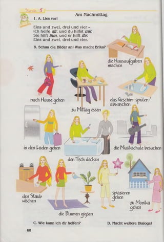 Stunde 5 1----------
1. A. Lies vor!
Am Nachmittag
Eins und zwei, drei und vier -
Ich helfe dir, und du hilfst mir.
Sie hilft ihm, und er hilft ihr.
Eins und zwei, drei und vier.
B. Schau die Bilder an! Was macht Erika?
nach Hause qehen
den "fisch decken
den Staub
wischen
dieBlumen qiicjießen
C. Wie kann ich dir helfen?
essen
die Hausaufgaben
machen
das Geschirr spülen/
abwaschen
spateren
clehen
im Monika
cjehen
D. Macht weitere Dialoge!
 