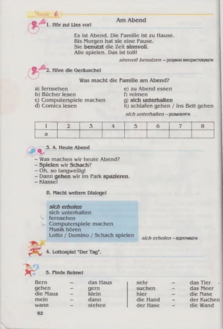 Stunde 6
9 ь Hör zul Lies vorl
Am Abend
Es ist Abend. Die Familie ist zu Hause.
Bis Morgen hat sie eine Pause.
Sie benutzt die Zeit sinnvoll.
Alle spielen. Das ist toll!
sinnvoll benutzen - розумновикористовувати
f ' 2. Höre die Geräusche!
0
Was macht die Familie am Abend?
a) fernsehen
b) Bücher lesen
c) Computerspiele machen
d) Comics lesen
e) zu Abend essen
f) reimen
g) sich unterhalten
h) schlafen gehen / ins Bett gehen
sich unterhalten -розмовляти
1 2 3 4 5 6 7 8
а
3. A. Heute Abend
- Was machen wir heute Abend?
- Spielen wir Schach?
- Oh, so langweilig!
- Dann gehen wir im Park spazieren.
- Klasse!
B. Macht weitere Dialoge!
sich erholen
sich unterhalten
^ fernsehen
Computerspiele machen
Musik hören
Lotto / Domino / Schach spielen
sich erholen - відпочивати
4. Lottospiel "Der Tag"
5. Finde Reime!
Bern
gehen
die Maus
mein
wann
das Haus
gern
klein
dann
stehen
sehr
suchen
hier
die Hand
der Hase
das Tier
das Meer
die Nase
der Kuchen
die Wand
62
 