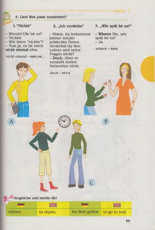 6. Liesl Was passt zusammen?
1. "Nichts*
- Wieviel Uhr ist es?
- nichts!
- Wie denn "nichts"?
- nun ja, es ist noch
nicht einmal eins.
nicht einmal- навітьне...
2. »Ich verstehe'
- Klaus, du bekommst
immer wieder
schlechte noten.
Verstehst du den
Lehrer und seine
Fragen nicht?
- Doch. Aber er
versteht meine
Antworten nicht.
doch - чогож
3. »Wie spät ist es?'
- Wissen Sie, wie
spät ist es?
- Ja.
wissen - знати
Vergleiche und merke dir!
to rhymereimen
ІИ Ім
ins Bett gehen to go to bed
63
 