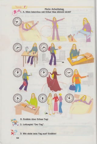 Mein Arbeitstag
1. A. Höre Interview mit Erikal Was stimmt nicht?
Stunde ^ I-------
A ll1
■•'10
1:9
V..7
B. Erzähle über Erikas Tagl
2. Lottospiel 'Der Tag".
- , 3. Wie sieht dein Tag aus? Erzähle!
64
 