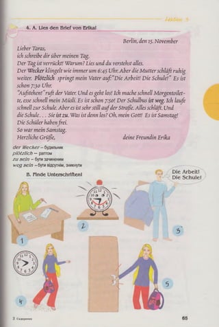4. A. Lies den Brief von Erika!
Berlin, den 15. November
Lieber Taras,
ich schreibe dir über meinen Tag.
Der Tag ist verrückt! Warum? Lies und du verstehst alles.
Der Wecker klingelt wie immer um 6:45 Uhr.Aber die Mutter schläß ruhig
weiter. Plötzlich springt mein Vater auf:“Die Arbeit! Die Schule!" Es ist
schon 7:30 Uhr.
“Aufstehen!"ruft der Vater. Und esgeht los! Ich mache schnell Morgentoilet­
te, esse schnell mein Müsli. Es ist schon 7:50! Der Schulbus ist weg. Ich laufe
schnell zur Schule. Aber es istsehr still aufder Straße. Alles schläfi. Und
die Schule... Sie istzu. Was ist denn los? Oh, mein Gott! Es istSamstag!
Die Schüler haben frei.
So war mein Samstag.
Herzliche Grüße, deine Freundin Erika
der Wecker- будильник
plötzlich —раптом
zu sein - бутизачиненим
wegsein -бути вщсугшм, зникнути
В. Finde Unterschriften!
Die Arbeit*
Die Schule!
З Сидоренко
 