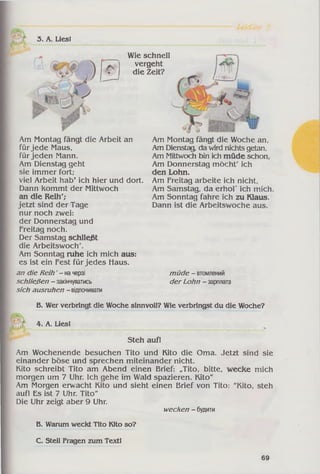 3. A. Lies!
■ / ■ — -—
Wie schnell
vergeht
die Zeit?
У
Am Montag fängt die Arbeit an
für jede Maus,
für jeden Mann.
Am Dienstag geht
sie immer fort;
viel Arbeit hab’ ich hier und dort.
Dann kommt der Mittwoch
an die Reih';
jetzt sind der Tage
nur noch zwei:
der Donnerstag und
Freitag noch.
Der Samstag schließt
die Arbeitswoch'.
Am Sonntag ruhe ich mich aus:
es ist ein Fest für jedes Haus.
an die Reih' - начерзі
schließen - закінчуватись
sich ausruhen - відпочивати
Am Montag fängt die Woche an,
Am Dienstag, da wird nichts getan.
Am Mittwoch bin ich müde schon,
Am Donnerstag möcht' ich
den Lohn.
Am Freitag arbeite ich nicht,
Am Samstag, da erhol' ich mich.
Am Sonntag fahre ich zu Klaus.
Dann ist die Arbeitswoche aus.
müde - втомлений
der Lohn - зарплата
B. Wer verbringt die Woche sinnvoll? Wie verbringst du die Woche?
4. A. Liesl
Steh auf!
Am Wochenende besuchen Tito und Kito die Oma. Jetzt sind sie
einander böse und sprechen miteinander nicht.
Kito schreibt Tito am Abend einen Brief: „Tito, bitte, wecke mich
morgen um 7 Uhr. Ich gehe im Wald spazieren. Kito"
Am Morgen erwacht Kito und sieht einen Brief von Tito: "Kito, steh
auf! Es ist 7 Uhr. Tito"
Die Uhr zeigt aber 9 Uhr.
wecken - будити
В. Warum weckt Tito Kito so?
C. Stell Fragen zum Textl
69
 