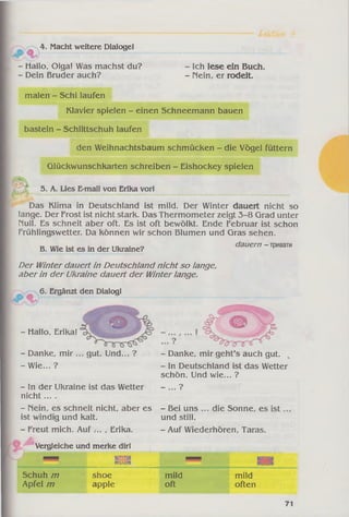 4. Macht weitere Dialoge!
j& 9 p '
- Hallo, Olga! Was machst du? - Ich lese ein Buch.
- Dein Bruder auch? - Mein, er rodelt.
malen - Schi laufen
Klavier spielen - einen Schneemann bauen
basteln - Schlittschuh laufen
den Weihnachtsbaum schmücken - die Vögel füttern
Glückwunschkarten schreiben - Eishockey spielen
5. A. Lies E-mail von Erika vor!
Das Klima in Deutschland ist mild. Der Winter dauert nicht so
lange. Der Frost ist nicht stark. Das Thermometer zeigt 3-8 Grad unter
Null. Es schneit aber oft. Es ist oft bewölkt. Ende Februar ist schon
Frühlingswetter. Da können wir schon Blumen und Gras sehen.
B. Wie ist es in der Ukraine? dauern - тривати
Der Winter dauert in Deutschland nicht so lange,
aber in der Ukraine dauert der Winterlange.
6. Ergänzt den Dialog!
- Hallo, Erika!
- Danke, mir .
-W ie... ?
gut. Und... ?
- In der Ukraine ist das Wetter
nicht....
- Nein, es schneit nicht, aber es
ist windig und kalt.
- Freut mich. Auf ... , Erika.
Vergleiche und merke dir!
- Danke, mir geht’s auch gut.
- in Deutschland ist das Wetter
schön. Und wie... ?
_ ?
- Bei uns
und still.
die Sonne, es ist
- Auf Wiederhören, Taras.
M M K3I22« ш тт ікіга
«зіва iBsisa
Schuh m shoe mild mild
Apfel m apple oft often
71
 