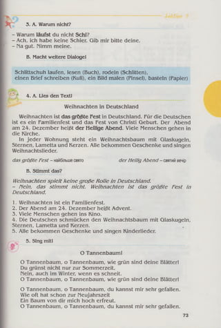 3. A. Warum nicht?
- Warum läufst du nicht Schi?
- Ach, ich habe keine Schier. Gib mir bitte deine.
- na gut. nimm meine.
B. Macht weitere Dialoge!
Schlittschuh laufen, lesen (Buch), rodeln (Schlitten),
einen Brief schreiben (Kuli), ein Bild malen (Pinsel), basteln (Papier)
4. A. Lies den Text!
Weihnachten in Deutschland
Weihnachten ist das größte Fest in Deutschland. Für die Deutschen
ist es ein Familienfest und das Fest von Christi Geburt. Der Abend
am 24. Dezember heißt der Heilige Abend. Viele Menschen gehen in
die Kirche.
In jeder Wohnung steht ein Weihnachtsbaum mit Glaskugeln,
Sternen, Lametta und Kerzen. Alle bekommen Geschenke und singen
Weihnachtslieder.
dasgrößte Fest - найбільшесвято
В. Stimmt das?
der Heilig Abend - святийвечір
Weihnachten spielt keine große Rolle in Deutschland.
- Hein, das stim m t nicht. Weihnachten ist das größte Fest in
Deutschland.
1. Weihnachten ist ein Familienfest.
2. Der Abend am 24. Dezember heißt Advent.
3. Viele Menschen gehen ins Kino.
4. Die Deutschen schmücken den Weihnachtsbaum mit Glaskugeln,
Sternen, Lametta und Kerzen.
5. Alle bekommen Geschenke und singen Kinderlieder.
5. Sing mit!
О Tannenbaum!
O Tannenbaum, o Tannenbaum, wie grün sind deine Blätter!
Du grünst nicht nur zur Sommerzeit,
Nein, auch im Winter, wenn es schneit.
O Tannenbaum, o Tannenbaum, wie grün sind deine Blätter!
O Tannenbaum, o Tannenbaum, du kannst mir sehr gefallen.
Wie oft hat schon zur Neujahrszeit
Ein Baum von dir mich hoch erfreut.
O Tannenbaum, o Tannenbaum, du kannst mir sehr gefallen.
73
 