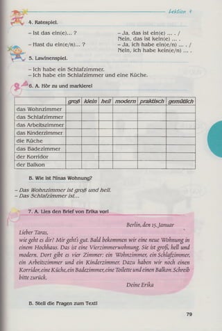Lektion ‘i
4. Ratespiel.
- Ist das ein(e)... ?
- Hast du ein(e/n)... ?
5. Lawinenspiel.
-J a , das ist ein(e) ... . /
nein, das ist kein(e) ... .
-J a , ich habe ein(e/n) ...
nein, ich habe kein(e/n)
.( * >
j t
- Ich habe ein Schlafzimmer.
- Ich habe ein Schlafzimmer und eine Küche.
6. A. Hör zu und markierel
groß klein heU m odern praktisch gemütlich
das Wohnzimmer
das Schlafzimmer
das Arbeitszimmer
das Kinderzimmer
die Küche
das Badezimmer
der Korridor
der Balkon
B. Wie ist Hinas Wohnung?
-D as Wohnzimmer ist groß und hell.
- Das Schlafzim mer ist...
7. A. Lies den Brief von Erika vorl
Berlin, den 15.Januar
Lieber Taras,
wie geht es dir? M ir geht's gut. Bald bekommen wir eine neue Wohnung in
einem Hochhaus. Das ist eine Vierzimmerwohnung. Sie ist groß>hell und
modern. Dort gibt es vier Zimmer: ein Wohnzimmer, ein Schlafzimmer;
ein Arbeitszimmer und ein Kinderzimmer. Dazu haben wir noch einen
Korridor;eineKüche, ein Badezimmer, eine Toilette und einen Balkon. Schreib
bitte zurück.
Deine Erika
B. Stell die Fragen zum Text!
79
 