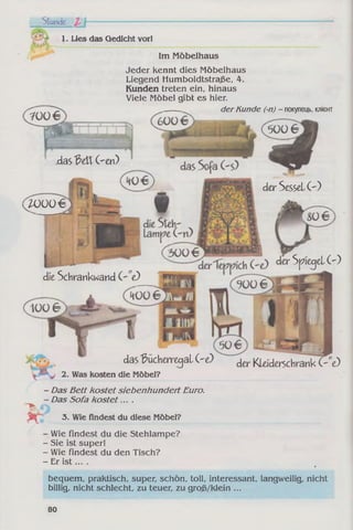 1. Lies das Gedicht vorl
Im Möbelhaus
Jeder kennt dies Möbelhaus
Liegend Humboldtstraße, 4.
Kunden treten ein, hinaus
Viele Möbel gibt es hier.
derKunde (-n) - покупець, клієнт
.das3 dX Gen)
der Sessel ( ')
W 0 0 €
der Spiegel ( ')
die Schrankwand ”e)
das Bücherregal G e) der KLeiderschrank (V e)
2. Was kosten die Möbel?
- Das Bett kostet siebenhundert Euro.
- Das Sofa kostet....
1 M >
i , 3. Wie findest du diese Möbel?
- Wie findest du die Stehlampe?
- Sie ist super!
- Wie findest du den Tisch?
- Er is t... . 4
bequem, praktisch, super, schön, toll, interessant, langweilig, nicht
billig, nicht schlecht, zu teuer, zu groß/klein ...
80
 
