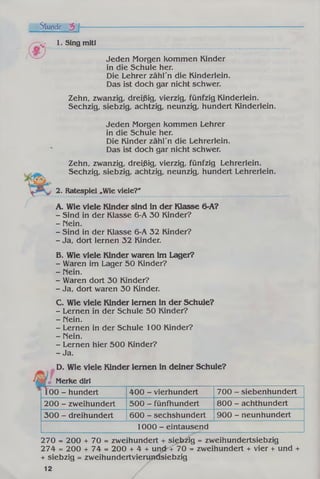 Stunde 3 f
'.j- 1. Sing mitl
Jeden Morgen kommen Kinder
in die Schule her.
Die Lehrer zähl'n die Kinderlein.
Das ist doch gar nicht schwer.
Zehn, zwanzig, dreißig, vierzig, fünfzig Kinderlein.
Sechzig, siebzig, achtzig, neunzig, hundert Kinderlein.
Jeden Morgen kommen Lehrer
in die Schule her.
Die Kinder zähl'n die Lehrerlein.
Das ist doch gar nicht schwer.
Zehn, zwanzig, dreißig, vierzig, fünfzig Lehrerlein.
Sechzig, siebzig, achtzig, neunzig, hundert Lehrerlein.
2. Ratespiel »Wie viele?'
A. Wie viele Kinder sind in der Klasse 6-A?
- Sind in der Klasse 6-A 30 Kinder?
- Mein.
- Sind in der Klasse 6-A 32 Kinder?
- Ja, dort lernen 32 Kinder.
B. Wie viele Kinder waren im Lager?
- Waren im Lager 50 Kinder?
- Hein.
- Waren dort 30 Kinder?
- Ja, dort waren 30 Kinder.
C. Wie viele Kinder lernen in der Schule?
- Lernen in der Schule 50 Kinder?
- nein.
- Lernen in der Schule 100 Kinder?
- Mein.
- Lernen hier 500 Kinder?
- Ja.
D. Wie viele Kinder lernen in deiner Schule?
I* Merke dirl
100 - hundert 400 - vierhundert 700 - siebenhundert
200 - zweihundert 500 - fünfhundert 800 - achthundert
300 - dreihundert 600 - sechshundert 900 - neunhundert
1000 - eintausend
270 = 200 + 70 = zweihundert + siebzig = zweihundertsiebzig
274 = 200 + 74 = 200 + 4 + und + 70 = zweihundert + vier + und +
+ siebzig = zweihundertvierundsiebzig
12
 