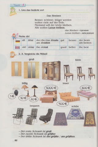 Stunde b f
1. Lies das Gedicht vor!
Das Streben
Besser, schöner. Klüger werden
wollen viele auf der Erde,
niemand will der letzte bleiben.
Alle wollen Luxus treiben.
das Streben - прагнення
Luxus treiben - житирозкішно
Merke dir!
* *
alt älter der/die/das älteste
am ältesten
gut besser der beste
am besten
tsiss« old older the oldest good better the best
bequem
klein
teuer
schön
- Der erste Schrank ist groß.
- Der zweite Schrank ist großer.
- Der dritte Schrank ist dergrößte / am größten.
 