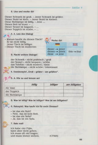 A ktio n
Dieser Schrank ist groß. - Jener Schrank ist größer.
Dieser Stuhl ist klein. - Jener Stuhl ist kleiner.
Diese Stehlampe ist billig. - Jene ...
Dieses Bett ist teuer.
Dieser Sessel ist beguem. - ...
Dieser Teppich ist schön. - ...
3. A. Lies den Dialogl
- Warum kaufst du diesen Tisch?
Er ist nicht billig.
Jener Tisch ist billiger.
- Dieser Tisch ist moderner.
dieser -► jener
dieses—►jenes this-^that
B. Macht weitere Dialogel diese —►jene
der Schrank - nicht praktisch / groß
der Sessel - nicht bequem / schön
das Telefon - nicht modern / klein
die Stehlampe - nicht schön / interessant
4. Dominospiel „Groß - größer - am größten'.
5. A. Hör zu und kreuze anl
• B. Lies und merke dirl
b illig billiger am billigsten
die Vase
der Teppich
die Stehlampe
B. Was ist billig? Was ist billiger? Was ist am billigsten?
6. Ratespiel. Was kaufe ich für mein Zimmer?
- Ist das ein Bett?
- Mein, das ist kein Bett.
- Ist das ein Sofa?
- Ja, das ist ein Sofa.
7. Rate mall
Ich habe vier Füße,
kann aber nicht gehen.
Ich muss oft viel tragen,
und muss immer stehen. (CTSIH)
Merke dirl
83
 