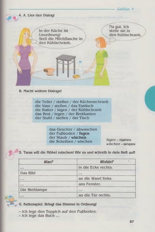 Lektion ï
6. Kettenspiel. Bringt das Zimmer in Ordnung!
- Ich lege den Teppich auf den Fußboden.
- Ich lege das Buch ...
die Teller / stellen / der Küchenschrank
die Vase / stellen / das Esstisch
die Butter / legen / der Kühlschrank
das Brot / legen / der Brotkasten
der Stuhl / stellen / der Tisch
in die Ecke rechts.
Das Bild
an die Wand links.
ans Fenster.
Die Stehlampe
an die Tür rechts.
das Geschirr / abwaschen
der Fußboden / fegen
der Staub / wischen .
die Scheiben / wischen fegen - підмітати
wischen - витирати
5. Taras will die Möbel rutschen! Hör zu und schreib in dein Heft auf!
kn Was? Wohin?
4. A. Lies den Dialog!
Na gut, ich
stelle sie in
den Kühlschrank
In der Küche ist
Unordnung!
Stell die Milchflasche in
den Kühlschrank. ^
B. Macht weitere Dialoge!
87
 
