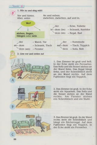 Stunde 6 f
1. Hör zu und sing mitil
Vor und hinter,
über, unter.
Wo?
/ I 
stehen, liegen,
hängen oder sein
An und neben,
zwischen, zwischen, auf und in.
der - Ecke, Toilette
in—dem (im) - Schrank, Korridor

dem (im) - Regal, Bad
^ d e r
an - dem

- Wand, Tür
- Schrank, Tisch
dem (am) - Fenster
der - Kommode
auf—dem - Tisch, Teppich

dem - Sofa, Bett
1. Das Zimmer ist groß und hell.
In der Ecke steht ein Fernseher.
Das Sofa und die Sessel stehen an
der Wand links. Das Regal hängt
links, und der Schreibtisch steht
an der Wand rechts. Auf dem
Fußboden liegt ein Teppich.
2. Das Zimmer ist groß. In der Ecke
steht ein Aquarium. Das Sofa und
die Sessel stehen an der Wand
rechts. Am Fenster stehen
ein Schreibtisch und ein Stuhl.
3. Das Zimmer istgroß. An der Wand
rechts steht ein Schreibtisch und
hängt ein Bücherregal. Auf dem
Fußboden liegt ein Teppich. In
der Ecke steht ein Fernseher.
88
 