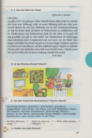 Lektion k
4. A. Lies den Brief von Tarasl
Kyjiw, den 27.Januar
LiebeErika,
wiegeht es dir? M irgeht’sgut. Vielen Dankfü r deinen lieben Brief. Du schreibst
über deine neue Wohnung. Leider ist unsere Wohnung nicht neu. Aber mein
Freund Mykola hat eine neue Wohnung. Das ist eine Dreizimmerwohnung.
Sie liegt im dritten Stock. Sie haben ein Wohnzimmer, ein Schlafzimmer und
ein Kinderzimmer. Sein Kinderzimmerßncle ich sehr schön. Es ist groß, hell
und gemütlich. Da gibt es viele Möbel: eine Schrankwand, ein Bücherregal,
einen Schreibtisch, einen Computertisch und zwei Sessel. An der Wand links
hängen viele Bilder. Das Fenster istgroß.Am Fensterhängen Gardinen. A ufdem
Fensterbrettsind viele Blumen.A ufdem Fußboden liegtein Teppich. In Mykolas
Zimmergibts viele Spielsachen:einen Ball, einen Wütfel,Autos... Mykola räumt
sein Zimmerselbst.DortistimmerOrdnung.Schreibe bittezurück.
Dein Taras
B. Ist das Mykolas Zimmer? Warum?
das Kinderzimmer, groß/klein, hell/dunkel, gemütlich/
ungemütlich, das Fenster, der Tisch, auf dem Fußboden, liegen,
der Teppich, auf dem Fensterbrett, viele/wenige Blumen,
stehen, an der Wand, viele/wenige Bilder, hängen, viele/wenige
Spielsachen, sein, rechts, links, in der Mitte...
- Ist dein Zimmer... ? - Hast du ein/e/n... ? - Sind viele/wenige... ?
- Liegt... ? - Hängen... ?
6. Erzähle über dein Zimmer!
91
5. Mat dein Freund ein Kinderzimmer? Frag ihn danachl
 