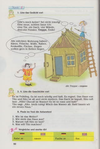 Gibt's noch Keine? Sei nicht traurig!
Eine neue, schöne baue ich:
eine Tür, ein Dach, vier Wände,
drei-vier Fenster, Treppe. Ende!
die Treppe - сходинки
Stunde 8 h
»V.
1. Lies das Gedicht vor!
/ Alle mochten Wohnung haben
Bären, Frösche, Wölfe, Raben.
Krokodile, Füchse, Ziegen
 wollen gern in Betten liegen. ,
2. A. Lies die Geschichte vor!
Es ist Frühling. Es ist noch windig und Kalt. Es regnet. Das Haus von
Tito und Kito ist alt und nicht modern. Das Dach ist Kaputt. Kito ruft
laut: „Hilfe! Überall ist Wasser! Es ist so nass und Kalt!"
Tito sagt: „Kito, bleib ruhig! Wisch das Wasser ab. Bald bauen wir
ein neues Haus."
B. Finde im Text die Antworten!
1. Wie ist das Wetter?
2. Wie sieht das Haus aus?
3. Warum ruft Kito so laut?
4. Was will Tito machen?
Vergleiche und merke dir!
ік и V&VM
Rabe m raven Fuchs m fox
 