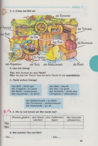 die Kommode
der Kühlschrank / zu klein
der Fernseher / uninteressant
die Kommode / zu alt
4. A. Hör zu und kreuze an! Wer macht das?
Blumen gießen den Staub
wischen
den Fußboden
fegen
das Geschirr
abwaschen
der Fimseher
--------- Lektion ^
der Schrank
C. Macht weitere Dialoge!
das Bett / nicht gut
der Teppich / zu bunt
die Bank / unbequem
das Aquarium / zu klein
das Bad / kaputt
die Uhr / zu groß
der Schrank / nicht neu
CD-Spieler / altmodisch
3. A. Schau das Bild an!
das Acjuarium
B. Lies den Dialog!
Tito: Wie findest du den Tisch?
Kito: Ist das ein Tisch? Das ist kein Tisch! Er ist unpraktisch.
B. Was machen Tito und Kito?
-T ito ... - Kito .
93
 