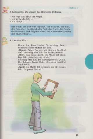 Lektion V
3. Kettenspiel. Wir bringen das Zimmer in Ordnung.
- Ich lege das Buch ins Regal.
- Ich stelle die Uhr ...
- Ich hänge ...
das Buch, die Uhr, der Teppich, die Schuhe, der Ball,
der Kalender, das Kleid, der Kuli, das Auto, die Puppe,
die Krawatte, der Regenschirm, der Kassettenrecorder,
der Blumentopf ...
4. Lies den Witz.
Meute hat Frau Müller Geburtstag. Peter
schenkt seiner Mutter ein Bild.
„Danke, Peter. Komm, wir hängen das Bild
auf." Sie trägt das Bild ins Wohnzimmer.
„Nein, das passt nicht. Die Wand ist grün.
Das Bild passt hier nicht hin."
Sie trägt das Bild ins Schlafzimmer. „Nein.
Hier hängen Fotos. Nein, hier passt das Bild
auch nicht."
„Weißt du, Mutti. Ich schenke dir ein neues
Bild. Es passt überall."
 