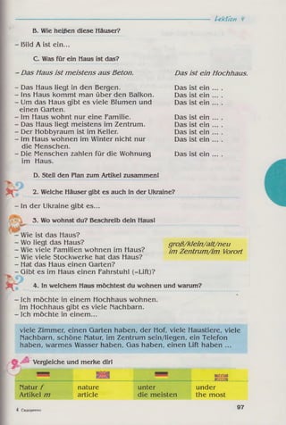 Lektion
B. Wie heißen diese Häuser?
- Bild A ist ein...
C. Was für ein Haus ist das?
- Das Maus ist meistens aus Beton.
- Das Haus liegt in den Bergen.
- Ins Haus kommt man über den Balkon.
- Um das Haus gibt es viele Blumen und
einen Garten.
- Im Haus wohnt nur eine Familie.
- Das Haus liegt meistens im Zentrum.
- Der Hobbyraum ist im Keller.
- Im Haus wohnen im Winter nicht nur
die Menschen.
- Die Menschen zahlen für die Wohnung
im Haus.
D. Stell den Plan zum Artikel zusammen!
Das ist ein Hochhaus.
Das ist ein .
Das ist ein .
Das ist ein .
Das ist ein .
Das ist ein .
Das ist ein .
Das ist ein .
Das ist ein .
2. Welche Häuser gibt es auch in der Ukraine?
- In der Ukraine gibt es...
3. Wo wohnst du? Beschreib dein Haus!
groß/klein/alt/neu
im Zentrum/im Vorort
Wie ist das Haus?
- Wo liegt das Haus?
- Wie viele Familien wohnen im Haus?
- Wie viele Stockwerke hat das Haus?
- Hat das Haus einen Garten?
- Gibt es im Haus einen Fahrstuhl (=Lift)?
4. In welchem Haus möchtest du wohnen und warum?
- Ich möchte in einem Hochhaus wohnen.
Im Hochhaus gibt es viele Nachbarn.
- Ich möchte in einem...
viele Zimmer, einen Garten haben, der Hof, viele Haustiere, viele
Nachbarn, schöne Natur, im Zentrum sein/liegen, ein Telefon
haben, warmes Wasser haben, Gas haben, einen Lift haben ...
Vergleiche und merke dir!
■J issisa mmmm IfiSlZäf
__ KZlfCV
Natur f nature unter under
Artikel m article die meisten the most
4 Сидоренко
97
 