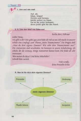 Stunde 111--------------------------------------------------------------------------------------
ft
1. Lies und rate mal!
Auf, ab,
klipp, klapp!
Herein und heraus,
bleibt selber zu Haus.
Da ist ihr jeder bekannt,
denn jeder gibt ihr die Hand.
2. A. Lies den Brief von Erika vor! ____________________________
Berlin, den 5. Februar
Lieber Taras,
wiegeht es dir?M irgehtsgut.Jetzt habe ich viel zu tun. Ich mache in unserer
Schule eine Umfrage zum Thema „Mein Traumzimmer“. Die Fragen sind:
„Hast du dein eigenes Zimmer? Wie sieht dein Traumzimmer aus?“
Die Antworten sind verschieden. Sie kommen in unsere Schulzeitung. Ich
schicke dir die Zeitung. Einige Antworten kannst lesen. Dießnde ich sehr
interessant.
Was meinst du dazu? Und deine Mitschüler?
Schreib bitte zurück.
Viele Grüße,
deine Freundin Erika
B. Was ist für dich dein eigenes Zimmer?
98
 
