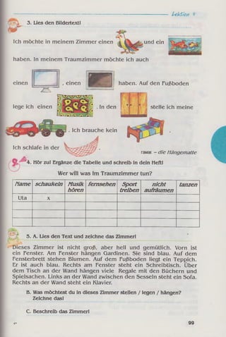 3. Lies den Bildertext!
S r "
Lekiîoti к
Ich möchte in meinem Zimmer einen und ein
haben. In meinem Traumzimmer möchte ich auch
einen
..—----
, einen І1
lege ich einen j
Nf * A
k-
vT’VTv»'1
df
f*. . In den
jö
haben. Auf den Fußboden
Д Д Д
. Ich brauche kein
stelle ich meine
Ich schlafe in der
гамак - die Hängematte
0 4. Hör zu! Ergänze die Tabelle und schreib in dein Heft!
Wer will was im Traumzimmer tun?
Мате schaukeln Musik
hören
fem sehen Sport
treiben
nicht
aufräumen
tanzen
Uta X
5. A. Lies den Text und zeichne das Zimmer!
Dieses Zimmer ist nicht groß, aber hell und gemütlich. Vorn ist
ein Fenster. Am Fenster hängen Gardinen. Sie sind blau. Auf dem
Fensterbrett stehen Blumen. Auf dem Fußboden liegt ein Teppich.
Er ist auch blau. Rechts am Fenster steht ein Schreibtisch. Über
dem Tisch an der Wand hängen viele Regale mit den Büchern und
Spielsachen. Links an der Wand zwischen den Sesseln steht ein Sofa.
Rechts an der Wand steht ein Klavier.
B. Was möchtest du in dieses Zimmer stellen / legen / hängen?
Zeichne das!
C. Beschreib das Zimmer!
4 * 99
 
