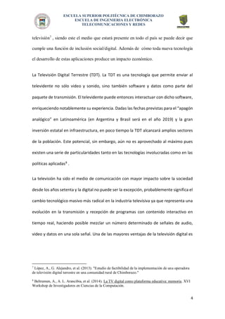 ESCUELA SUPERIOR POLITÉCNICA DE CHIMBORAZO 
ESCUELA DE INGENIERIA ELECTRÓNICA 
TELECOMUNICACIONES Y REDES 
4 
televisión7 , siendo este el medio que estará presente en todo el país se puede decir que cumple una función de inclusión social/digital. Además de cómo toda nueva tecnología el desarrollo de estas aplicaciones produce un impacto económico. 
La Televisión Digital Terrestre (TDT). La TDT es una tecnología que permite enviar al televidente no sólo video y sonido, sino también software y datos como parte del paquete de transmisión. El televidente puede entonces interactuar con dicho software, enriqueciendo notablemente su experiencia. Dadas las fechas previstas para el “apagón analógico” en Latinoamérica (en Argentina y Brasil será en el año 2019) y la gran inversión estatal en infraestructura, en poco tiempo la TDT alcanzará amplios sectores de la población. Este potencial, sin embargo, aún no es aprovechado al máximo pues existen una serie de particularidades tanto en las tecnologías involucradas como en las políticas aplicadas8 . 
La televisión ha sido el medio de comunicación con mayor impacto sobre la sociedad desde los años setenta y la digital no puede ser la excepción, probablemente significa el cambio tecnológico masivo más radical en la industria televisiva ya que representa una evolución en la transmisión y recepción de programas con contenido interactivo en tiempo real, haciendo posible mezclar un número determinado de señales de audio, video y datos en una sola señal. Una de las mayores ventajas de la televisión digital es 
7 López, A., G. Alejandro, et al. (2013). "Estudio de factibilidad de la implementación de una operadora de televisión digital terrestre en una comunidad rural de Chimborazo." 
8 Beltramen, A., A. L. Arancibia, et al. (2014). La TV digital como plataforma educativa: memoria. XVI Workshop de Investigadores en Ciencias de la Computación. 
 