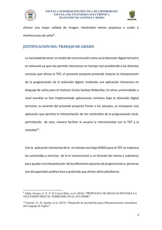 ESCUELA SUPERIOR POLITÉCNICA DE CHIMBORAZO 
ESCUELA DE INGENIERIA ELECTRÓNICA 
TELECOMUNICACIONES Y REDES 
5 
ofrecer una mejor calidad de imagen, haciéndola menos propensa a ruidos e interferencias de señal9. 
JUSTIFICACION DEL TRABAJO DE GRADO 
La necesidad de tener un medio de comunicación como es la televisión digital terrestre es relevante ya que nos permite interactuar en tiempo real accediendo a los distintos servicios que ofrece la TDT, el presente proyecto pretende mejorar la interpretación de la programación de la televisión digital, mediante una aplicación interactiva en lenguaje de señas para el Instituto Carlos Garbay-Riobamba. En otras universidades a nivel mundial se han implementado aplicaciones similares bajo la televisión digital terrestre, la variante del presente proyecto frente a los actuales, es incorporar una aplicación que permita la interpretación de los contenidos de la programación local, permitiendo de esta, manera facilitar al usuario la interactividad con la TDT y la sociedad10. 
Con la aplicación interactiva de tv en tiempo real bajo GINGA para la TDT se mejorara los contenidos y servicios de la tv convencional a un formato de menús y submenús para ayudar a la interpretación de las diferentes opciones de programación a personas con discapacidad auditiva leve o profunda que ofrece dicha plataforma 
9 Albán Alvarez, A. P., E. B. Cerezo Mora, et al. (2014). "PROPUESTA DE REGULACIÓN PARA LA TELEVISIÓN DIGITAL TERRESTRE EN EL ECUADOR." 
10 Chacón¹, E., D. Aguilar, et al. (2013). "Desarrollo de una Interfaz para el Reconocimiento Automático del Lenguaje de Signos." 
 