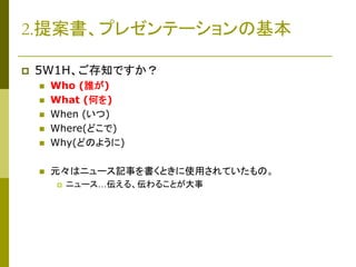2.提案書、プレゼンテーションの基本


5W1H、ご存知ですか？



Who (誰が)
What (何を)
When (いつ)
Where(どこで)
Why(どのように)



元々はニュース記事を書くときに使用されていたもの。








ニュース…伝える、伝わることが大事

 