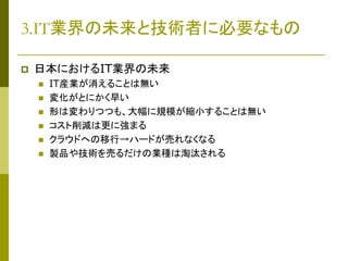 3.IT業界の未来と技術者に必要なもの


日本におけるIT業界の未来








IT産業が消えることは無い
変化がとにかく早い
形は変わりつつも、大幅に規模が縮小することは無い
コスト削減は更に強まる
クラウドへの移行→ハードが売れなくなる
製品や技術を売るだけの業種は淘汰される

 