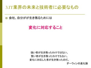 3.IT業界の未来と技術者に必要なもの


会社、自分がが生き残るためには

変化に対応すること

強い者が生き残ったわけではない。
賢い者が生き残ったわけでもない。
変化に対応した者が生き残ったのだ。
ダーウィンの進化論

 