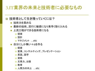 3.IT業界の未来と技術者に必要なもの


技術者として生き残っていくには？




技術力を高める
最新の技術、流行に敏感になり素早く取り入れる
上流工程ができる技術者になる







提案
設計
マネジメント …etc

自分にしか無い＋αを作る









経営
営業、コンサルティング、プレゼンテーション
英語、語学
資格
文章力、出版
教育
人間力の向上 …etc

 