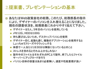 2.提案書、プレゼンテーションの基本


あなたはWeb政策会社の総務。このたび、総務部長の指示
により、デザイナーのパソコンを入れ替えることになりました。
現在の調査状況を、総務部長にわかりやすく伝えて下さい。










デザイナーは5人。5年目のパソコンを使用している
メモリ2G、HDDは100G
持ち運びはしないため、デスクトップパソコンを使用
デザイナー曰く、起動も遅く、複数のアプリケーションを使用すると
しょっちゅうフリーズやクラッシュする
体感で一人当たり1日30分は無駄になっているとのこと
ストレスを含めるとそれ以上かもしれない
製作中のファイルはそれぞれのPC上で製作、終了したらファイル
サーバーにアップロードを行う
パソコン自体の容量はあまり必要無い。速度や性能重視が良い

 