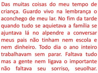 Das muitas coisas do meu tempo de
criança. Guardo vivo na lembrança o
aconchego de meu lar. No fim da tarde
quando tudo se aquietava a família se
ajuntava lá no alpendre a conversar
meus pais não tinham nem escola e
nem dinheiro. Todo dia o ano inteiro
trabalhavam sem parar. Faltava tudo
mas a gente nem ligava o importante
não faltava seu sorriso, seuolhar.
 