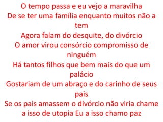 O tempo passa e eu vejo a maravilha
 De se ter uma família enquanto muitos não a
                      tem
     Agora falam do desquite, do divórcio
   O amor virou consórcio compromisso de
                   ninguém
  Há tantos filhos que bem mais do que um
                    palácio
Gostariam de um abraço e do carinho de seus
                      pais
Se os pais amassem o divórcio não viria chame
     a isso de utopia Eu a isso chamo paz
 