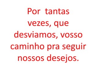 Por tantas
    vezes, que
 desviamos, vosso
caminho pra seguir
  nossos desejos.
 