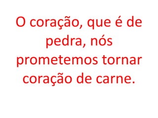 O coração, que é de
    pedra, nós
prometemos tornar
 coração de carne.
 
