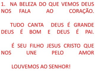 1. NA BELEZA DO QUE VEMOS DEUS
NOS FALA       AO     CORAÇÃO.

   TUDO CANTA DEUS É GRANDE
DEUS É BOM E DEUS É PAI.

    É SEU FILHO JESUS CRISTO QUE
NOS      UNE      PELO      AMOR

   LOUVEMOS AO SENHOR!
 